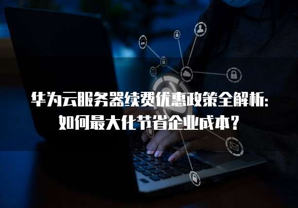 华为云服务器续费优惠政策全解析：如何最大化节省企业成本？