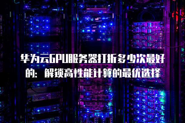 华为云GPU服务器打折多少次最好的:解锁高性能计算的最优选择