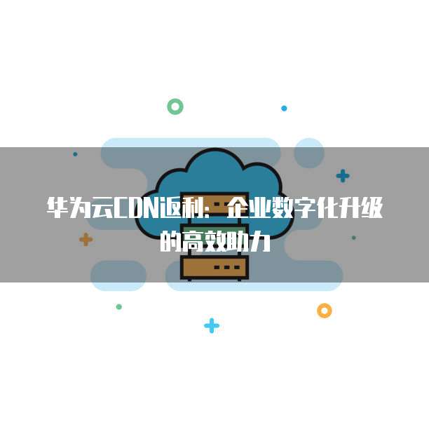 华为云CDN返利:企业数字化升级的高效助力