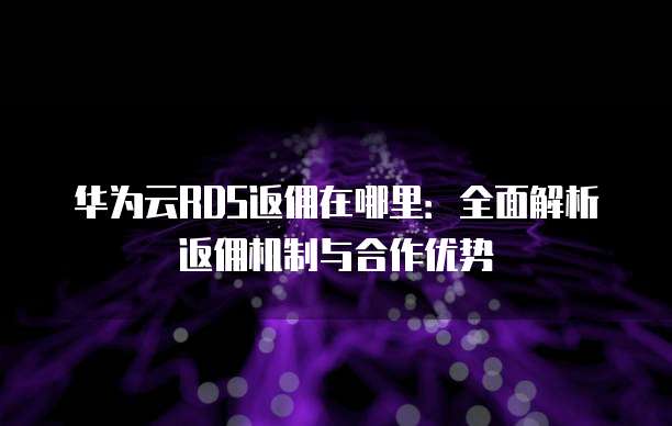 华为云RDS返佣在哪里:全面解析返佣机制与合作优势