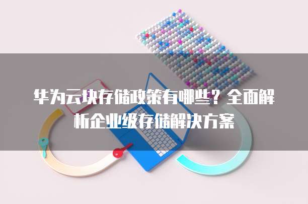 华为云块存储政策有哪些？全面解析企业级存储解决方案