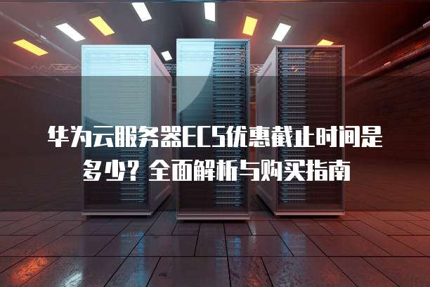 华为云服务器ECS优惠截止时间是多少？全面解析与购买指南