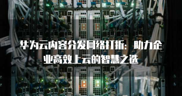 华为云内容分发网络打折：助力企业高效上云的智慧之选