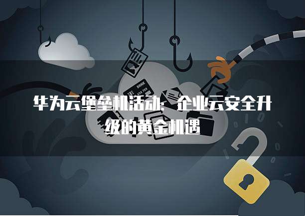 华为云堡垒机活动:企业云安全升级的黄金机遇