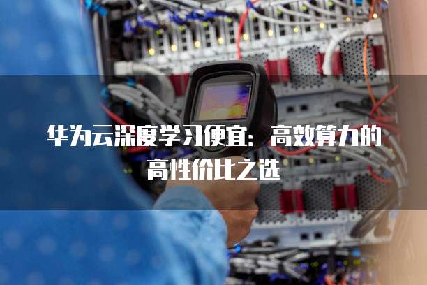 华为云深度学习便宜:高效算力的高性价比之选