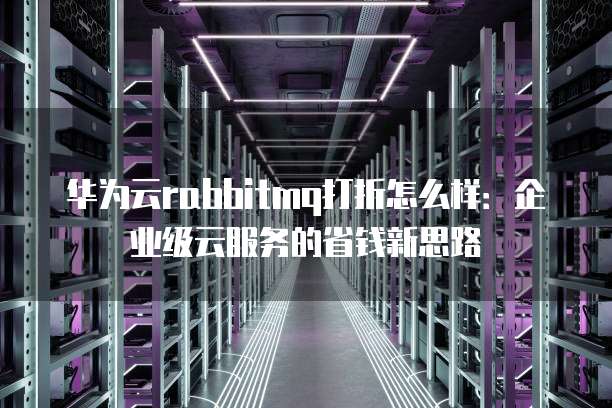 华为云rabbitmq打折怎么样:企业级云服务的省钱新思路