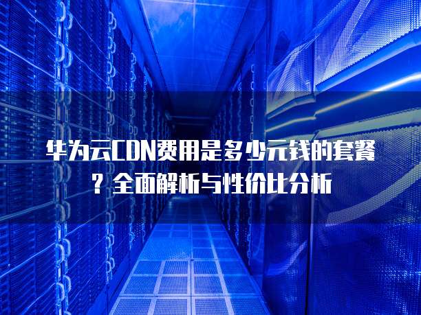 华为云CDN费用是多少元钱的套餐?全面解析与性价比分析