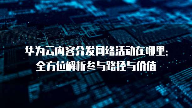 华为云内容分发网络活动在哪里:全方位解析参与路径与价值