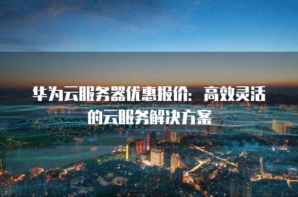 华为云服务器优惠报价:高效灵活的云服务解决方案