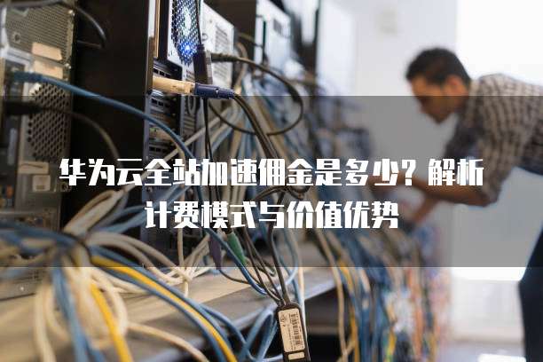华为云全站加速佣金是多少?解析计费模式与价值优势