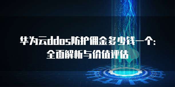 华为云ddos防护佣金多少钱一个:全面解析与价值评估