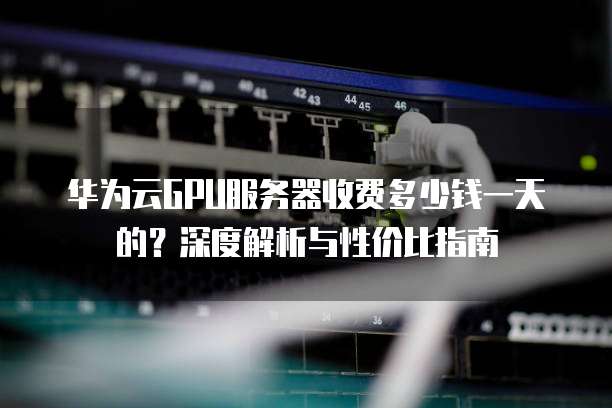 华为云GPU服务器收费多少钱一天的？深度解析与性价比指南