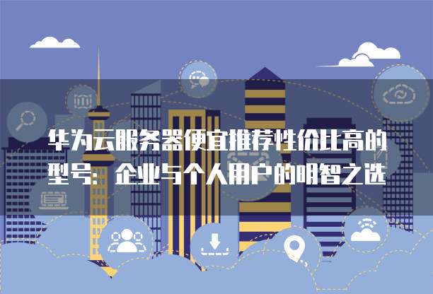华为云服务器便宜推荐性价比高的型号:企业与个人用户的明智之选