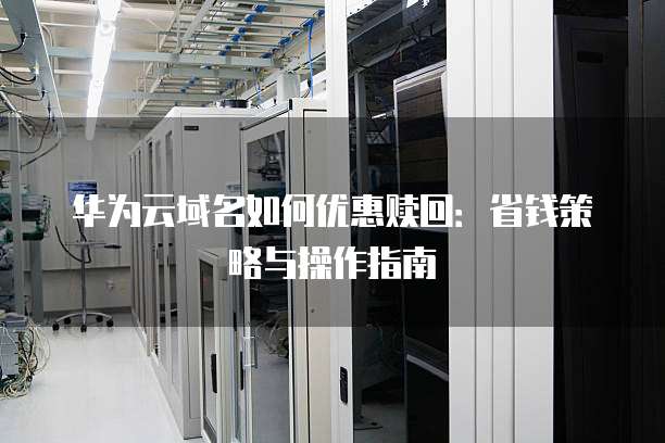 华为云域名如何优惠赎回:省钱策略与操作指南
