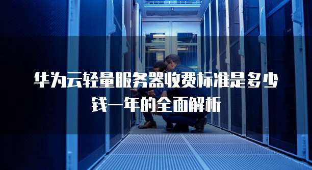 华为云轻量服务器收费标准是多少钱一年的全面解析