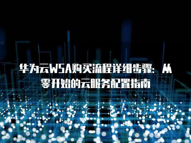 华为云WSA购买流程详细步骤:从零开始的云服务配置指南