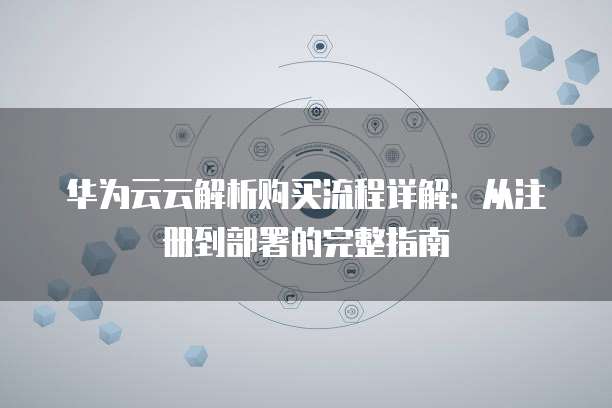 华为云云解析购买流程详解:从注册到部署的完整指南