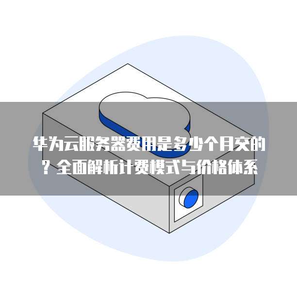 华为云服务器费用是多少个月交的?全面解析计费模式与价格体系