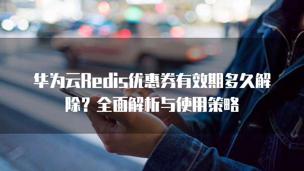 华为云Redis优惠券有效期多久解除?全面解析与使用策略