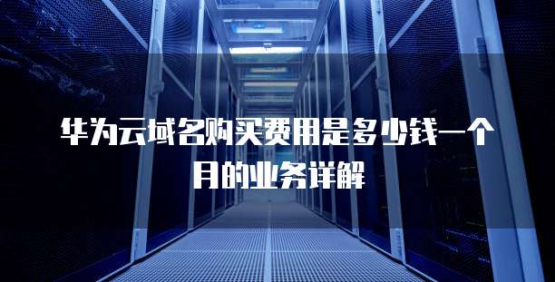 华为云域名购买费用是多少钱一个月的业务详解