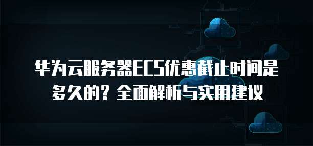 华为云服务器ECS优惠截止时间是多久的?全面解析与实用建议