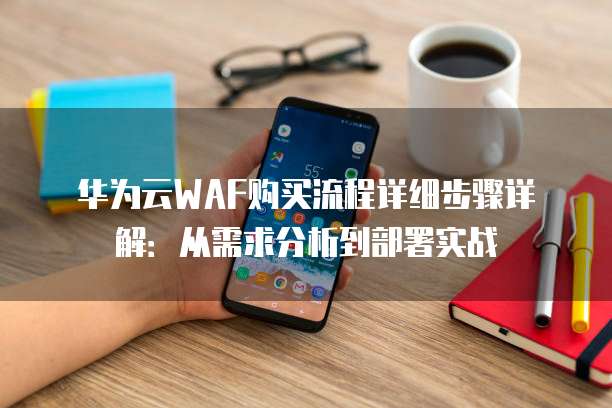 华为云WAF购买流程详细步骤详解:从需求分析到部署实战