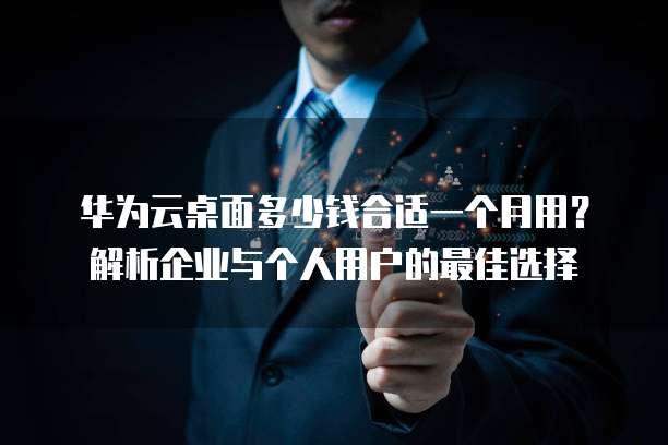 华为云桌面多少钱合适一个月用?解析企业与个人用户的最佳选择