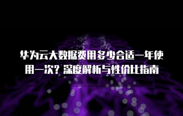 华为云大数据费用多少合适一年使用一次?深度解析与性价比指南