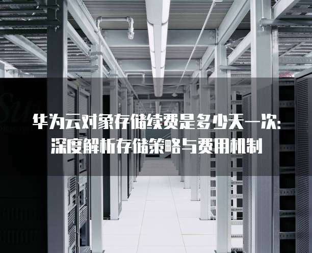 华为云对象存储续费是多少天一次:深度解析存储策略与费用机制