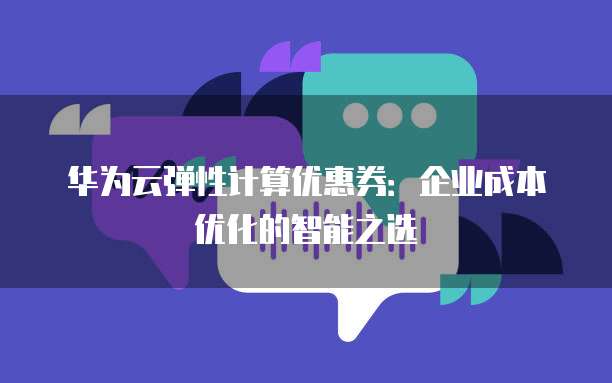华为云弹性计算优惠券：企业成本优化的智能之选