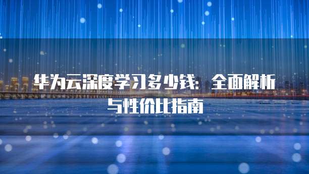 华为云深度学习多少钱:全面解析与性价比指南