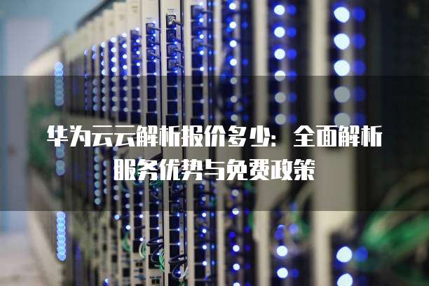 华为云云解析报价多少：全面解析服务优势与免费政策