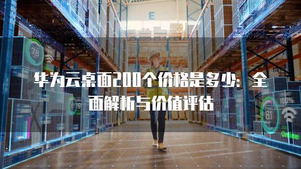 华为云桌面200个价格是多少:全面解析与价值评估