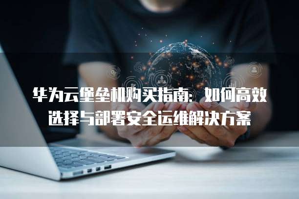 华为云堡垒机购买指南：如何高效选择与部署安全运维解决方案