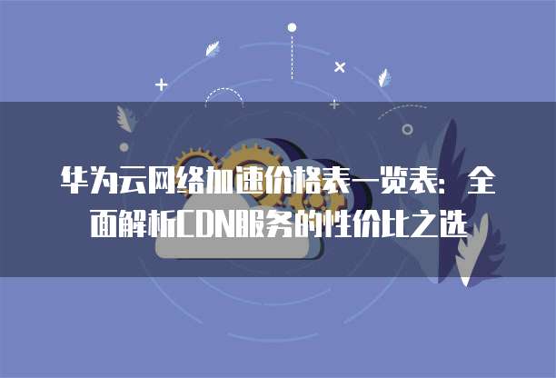 华为云网络加速价格表一览表:全面解析CDN服务的性价比之选