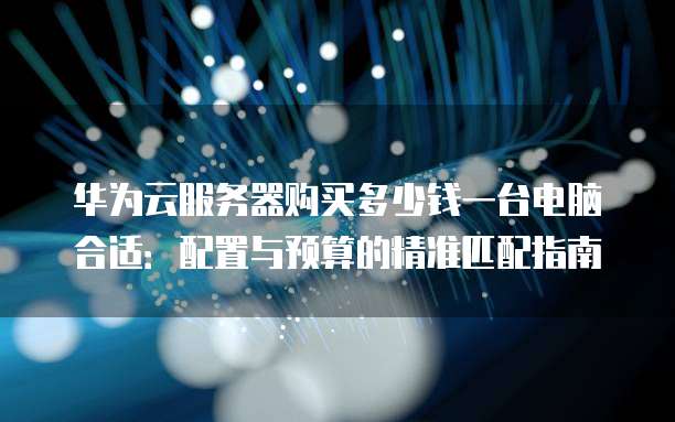 华为云服务器购买多少钱一台电脑合适:配置与预算的精准匹配指南