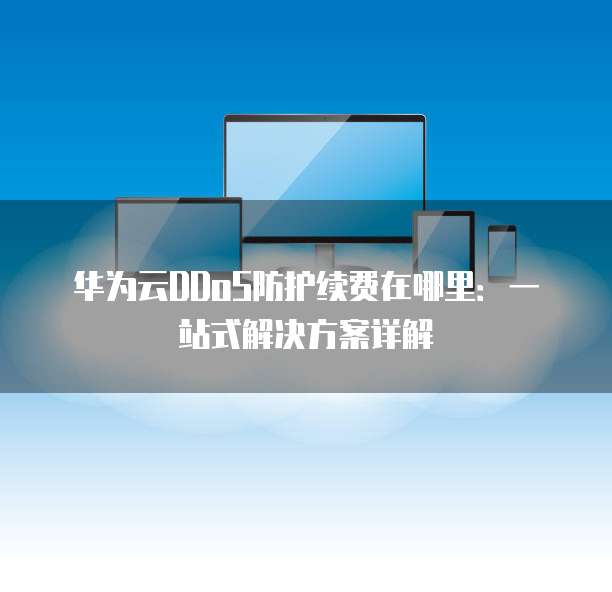 华为云DDoS防护续费在哪里:一站式解决方案详解