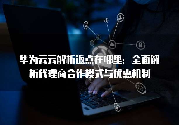 华为云云解析返点在哪里：全面解析代理商合作模式与优惠机制