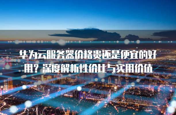 华为云服务器价格贵还是便宜的好用?深度解析性价比与实用价值