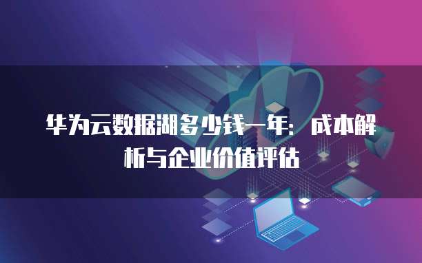 华为云数据湖多少钱一年:成本解析与企业价值评估