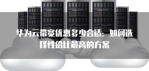 华为云带宽优惠多少合适:如何选择性价比最高的方案