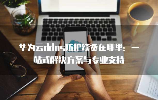 华为云ddos防护续费在哪里:一站式解决方案与专业支持