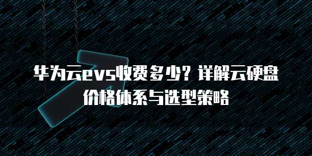 华为云evs收费多少？详解云硬盘价格体系与选型策略