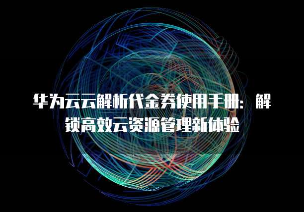 华为云云解析代金券使用手册:解锁高效云资源管理新体验
