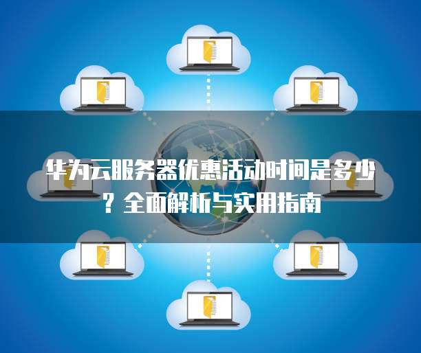 华为云服务器优惠活动时间是多少?全面解析与实用指南