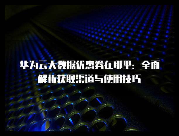 华为云大数据优惠券在哪里:全面解析获取渠道与使用技巧