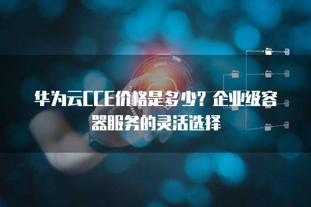 华为云CCE价格是多少?企业级容器服务的灵活选择