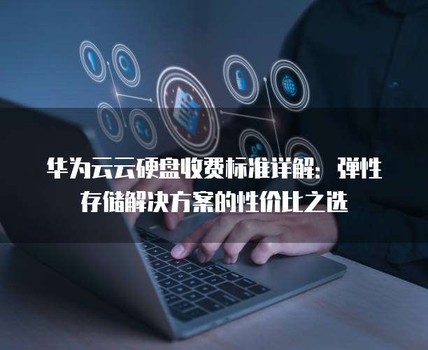 华为云云硬盘收费标准详解:弹性存储解决方案的性价比之选