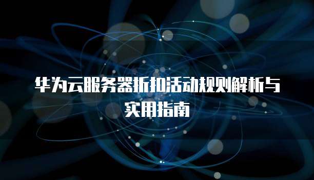 华为云服务器折扣活动规则解析与实用指南