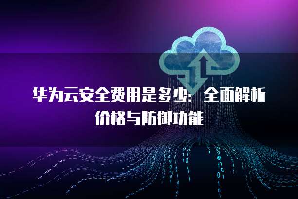 华为云安全费用是多少:全面解析价格与防御功能